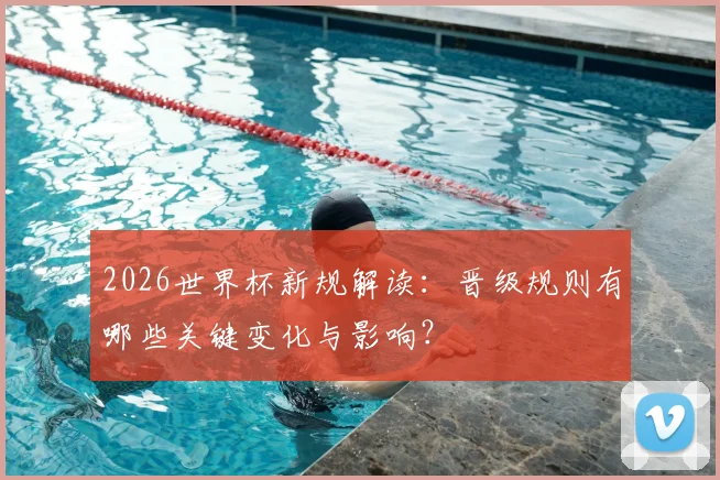 2026世界杯新规解读：晋级规则有哪些关键变化与影响？