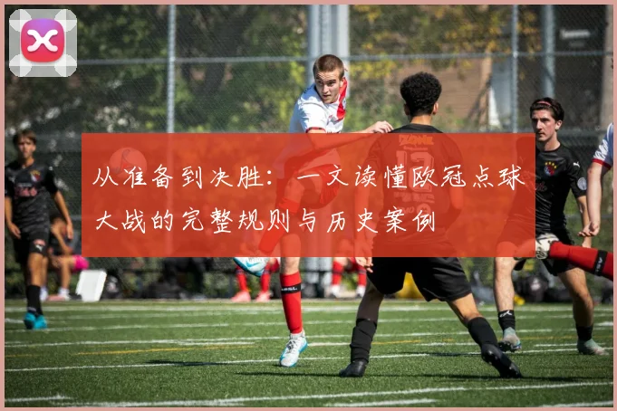 从准备到决胜：一文读懂欧冠点球大战的完整规则与历史案例