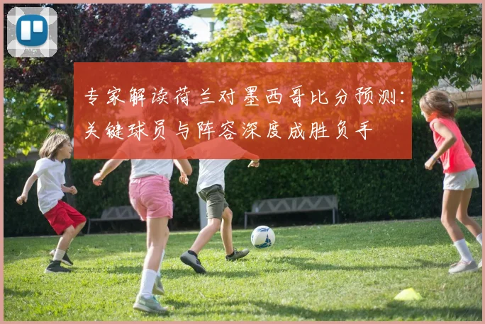 专家解读荷兰对墨西哥比分预测：关键球员与阵容深度成胜负手