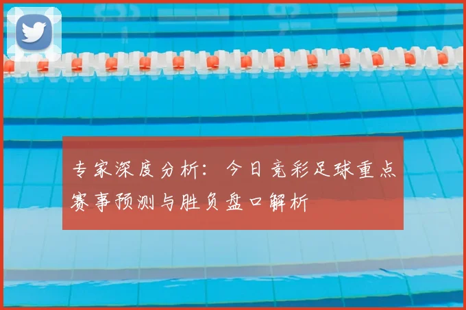 专家深度分析：今日竞彩足球重点赛事预测与胜负盘口解析