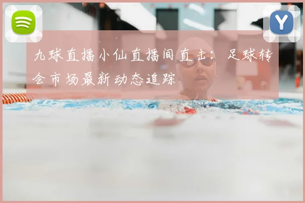 九球直播小仙直播间直击：足球转会市场最新动态追踪