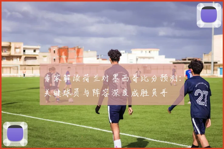 专家解读荷兰对墨西哥比分预测：关键球员与阵容深度成胜负手